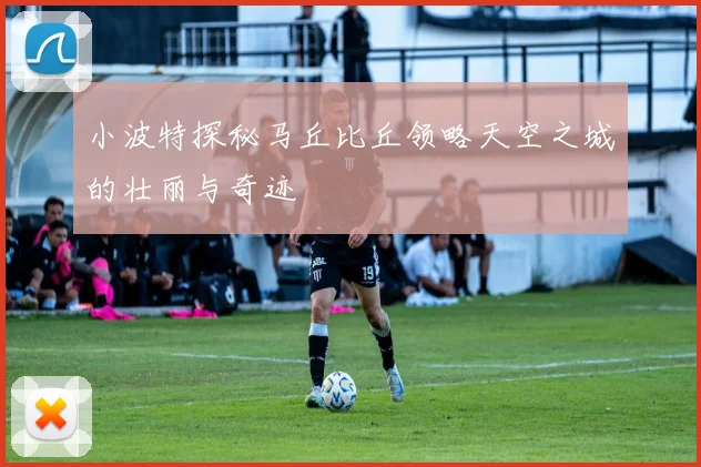 小波特探秘马丘比丘领略天空之城的壮丽与奇迹