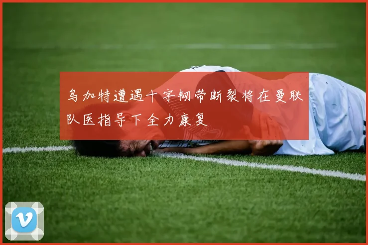 乌加特遭遇十字韧带断裂将在曼联队医指导下全力康复