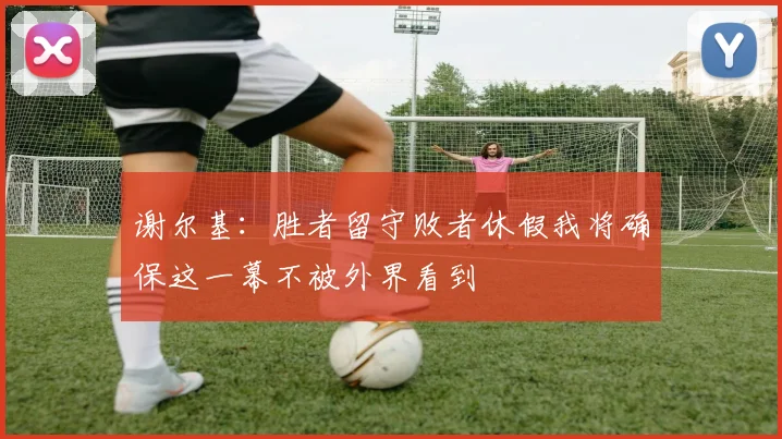 谢尔基：胜者留守败者休假我将确保这一幕不被外界看到