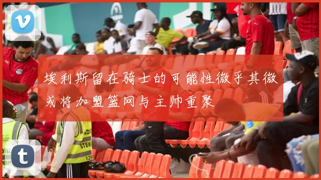 埃利斯留在骑士的可能性微乎其微或将加盟篮网与主帅重聚