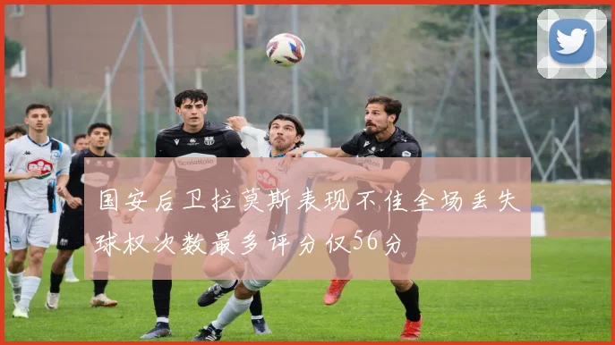 国安后卫拉莫斯表现不佳全场丢失球权次数最多评分仅56分