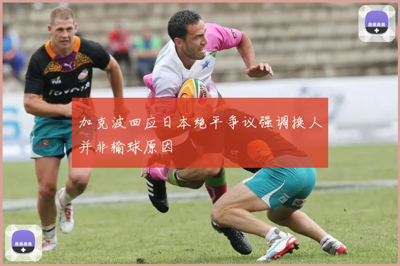加克波回应日本绝平争议强调换人并非输球原因
