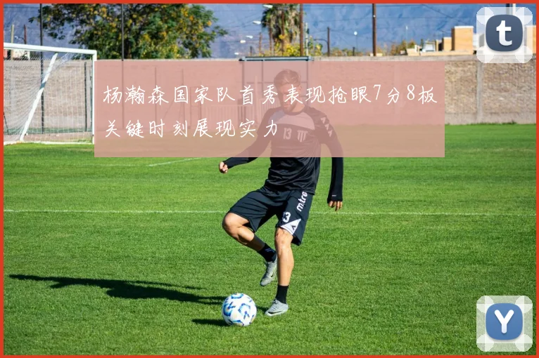 杨瀚森国家队首秀表现抢眼7分8板关键时刻展现实力