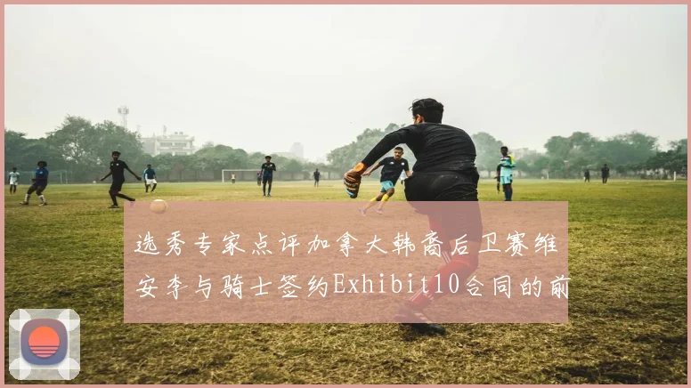 选秀专家点评加拿大韩裔后卫赛维安李与骑士签约Exhibit10合同的前景分析