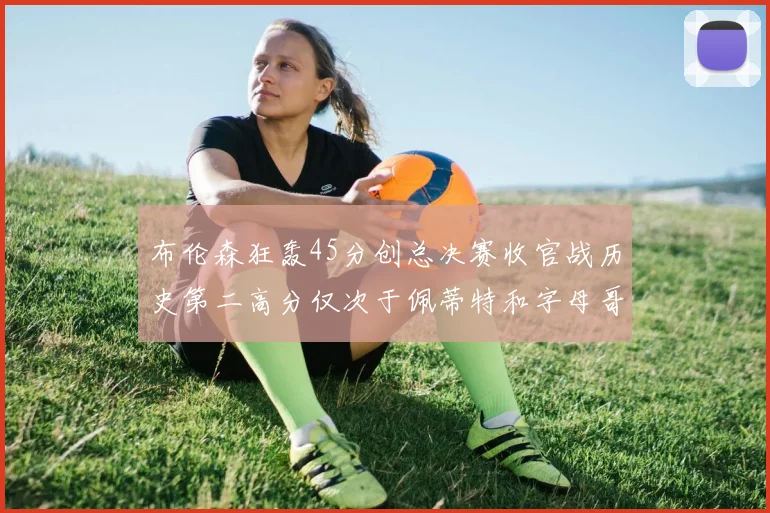 布伦森狂轰45分创总决赛收官战历史第二高分仅次于佩蒂特和字母哥