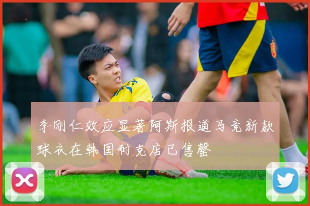 李刚仁效应显著阿斯报道马竞新款球衣在韩国耐克店已售罄